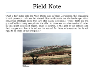 Field Note
“Just a few miles into the West Bank, not far from Jerusalem, the expanding
Israeli presence could not be missed. New settlements dot the landscape, often
occupying strategic sites that are also easily defensible. These ‘facts on the
ground’ will certainly complicate the effort to carve out a stable territorial order
in this much-contested region. That, of course, is the goal of the settlers and
their supporters, but it is salt on the wound for those who contest the Israeli
right to be there in the first place.”
 
