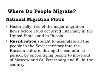 Where Do People Migrate?
National Migration Flows
• Historically, two of the major migration
  flows before 1950 occurred internally in the
  United States and in Russia.
• Russification sought to assimilate all the
  people in the Soviet territory into the
  Russian culture, during the communist
  period, by encouraging people to move out
  of Moscow and St. Petersburg and fill in the
  country.
 