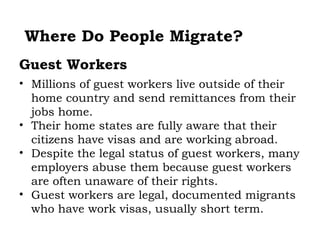Where Do People Migrate?
Guest Workers
• Millions of guest workers live outside of their
  home country and send remittances from their
  jobs home.
• Their home states are fully aware that their
  citizens have visas and are working abroad.
• Despite the legal status of guest workers, many
  employers abuse them because guest workers
  are often unaware of their rights.
• Guest workers are legal, documented migrants
  who have work visas, usually short term.
 