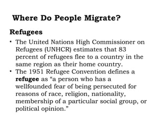 Where Do People Migrate?
Refugees
• The United Nations High Commissioner on
  Refugees (UNHCR) estimates that 83
  percent of refugees flee to a country in the
  same region as their home country.
• The 1951 Refugee Convention defines a
  refugee as “a person who has a
  wellfounded fear of being persecuted for
  reasons of race, religion, nationality,
  membership of a particular social group, or
  political opinion.”
 