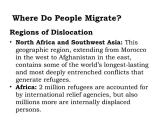 Where Do People Migrate?
Regions of Dislocation
• North Africa and Southwest Asia: This
  geographic region, extending from Morocco
  in the west to Afghanistan in the east,
  contains some of the world’s longest-lasting
  and most deeply entrenched conflicts that
  generate refugees.
• Africa: 2 million refugees are accounted for
  by international relief agencies, but also
  millions more are internally displaced
  persons.
 