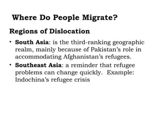 Where Do People Migrate?
Regions of Dislocation
• South Asia: is the third-ranking geographic
  realm, mainly because of Pakistan’s role in
  accommodating Afghanistan’s refugees.
• Southeast Asia: a reminder that refugee
  problems can change quickly. Example:
  Indochina’s refugee crisis
 
