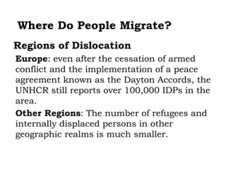 Where Do People Migrate?
Regions of Dislocation
Europe: even after the cessation of armed
conflict and the implementation of a peace
agreement known as the Dayton Accords, the
UNHCR still reports over 100,000 IDPs in the
area.
Other Regions: The number of refugees and
internally displaced persons in other
geographic realms is much smaller.
 