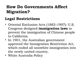 How Do Governments Affect
Migration?
Legal Restrictions
• Oriental Exclusion Acts (1882–1907): U.S.
  Congress designed immigration laws to
  prevent the immigration of Chinese people
  to California.
• In 1901, the Australian government
  approved the Immigration Restriction Act,
  which ended all nonwhite immigration into
  the newly united country.
• White Australia Policy
 