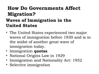 How Do Governments Affect
Migration?
Waves of Immigration in the
United States
• The United States experienced two major
  waves of immigration before 1930 and is in
  the midst of another great wave of
  immigration today.
• Immigration quotas
• National Origins Law in 1929
• Immigration and Nationality Act: 1952
• Selective immigration
 