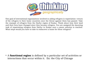 One goal of international organizations involved in aiding refugees is repatriation—return
of the refugees to their home countries once the threat against them has passed. Take
the example of refugees from the Darfur region of Sudan. Think about how their land
and their lives have changed since they became refugees. You are assigned the daunting
task of repatriating refugees from Darfur to Sudan once a peace solution is reached.
What steps would you have to take to rediscover a home for these refugees?




• A functional region is defined by a particular set of activities or
  interactions that occur within it. Ex: the City of Chicago
 