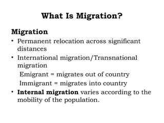 What Is Migration?
Migration
• Permanent relocation across significant
  distances
• International migration/Transnational
  migration
   Emigrant = migrates out of country
   Immigrant = migrates into country
• Internal migration varies according to the
  mobility of the population.
 