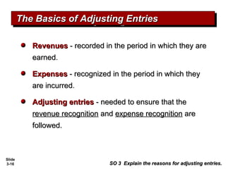 Slide
3-16
RevenuesRevenues - recorded in the period in which they are- recorded in the period in which they are
earnedearned.
ExpensesExpenses - recognized in the period in which they- recognized in the period in which they
are incurredare incurred.
Adjusting entriesAdjusting entries - needed to ensure that the- needed to ensure that the
revenue recognitionrevenue recognition andand expense recognitionexpense recognition areare
followed.followed.
The Basics of Adjusting EntriesThe Basics of Adjusting EntriesThe Basics of Adjusting EntriesThe Basics of Adjusting Entries
SO 3 Explain the reasons for adjusting entries.SO 3 Explain the reasons for adjusting entries.
 