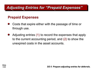 Slide
3-22
Prepaid Expenses
Costs that expire either with the passage of time or
through use.
Adjusting entries (1) to record the expenses that apply
to the current accounting period, and (2) to show the
unexpired costs in the asset accounts.
Adjusting Entries for “Prepaid Expenses”Adjusting Entries for “Prepaid Expenses”Adjusting Entries for “Prepaid Expenses”Adjusting Entries for “Prepaid Expenses”
SO 5 Prepare adjusting entries for deferrals.SO 5 Prepare adjusting entries for deferrals.
 