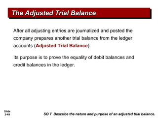 Slide
3-49
After all adjusting entries are journalized and posted the
company prepares another trial balance from the ledger
accounts (Adjusted Trial Balance).
Its purpose is to prove the equality of debit balances and
credit balances in the ledger.
The Adjusted Trial BalanceThe Adjusted Trial BalanceThe Adjusted Trial BalanceThe Adjusted Trial Balance
SO 7 Describe the nature and purpose of an adjusted trial balance.SO 7 Describe the nature and purpose of an adjusted trial balance.
 