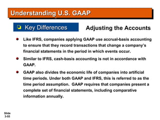 Slide
3-55
Like IFRS, companies applying GAAP use accrual-basis accounting
to ensure that they record transactions that change a company’s
financial statements in the period in which events occur.
Similar to IFRS, cash-basis accounting is not in accordance with
GAAP.
GAAP also divides the economic life of companies into artificial
time periods. Under both GAAP and IFRS, this is referred to as the
time period assumption. GAAP requires that companies present a
complete set of financial statements, including comparative
information annually.
Adjusting the Accounts
Understanding U.S. GAAPUnderstanding U.S. GAAPUnderstanding U.S. GAAPUnderstanding U.S. GAAP
Key DifferencesKey Differences
 
