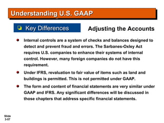 Slide
3-57
Internal controls are a system of checks and balances designed to
detect and prevent fraud and errors. The Sarbanes-Oxley Act
requires U.S. companies to enhance their systems of internal
control. However, many foreign companies do not have this
requirement.
Under IFRS, revaluation to fair value of items such as land and
buildings is permitted. This is not permitted under GAAP.
The form and content of financial statements are very similar under
GAAP and IFRS. Any significant differences will be discussed in
those chapters that address specific financial statements.
Understanding U.S. GAAPUnderstanding U.S. GAAPUnderstanding U.S. GAAPUnderstanding U.S. GAAP
Key DifferencesKey Differences Adjusting the Accounts
 