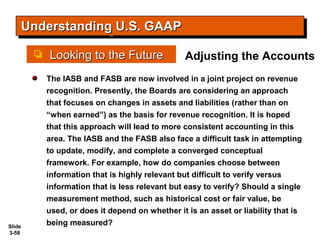 Slide
3-58
Looking to the FutureLooking to the Future
Understanding U.S. GAAPUnderstanding U.S. GAAPUnderstanding U.S. GAAPUnderstanding U.S. GAAP
The IASB and FASB are now involved in a joint project on revenue
recognition. Presently, the Boards are considering an approach
that focuses on changes in assets and liabilities (rather than on
“when earned”) as the basis for revenue recognition. It is hoped
that this approach will lead to more consistent accounting in this
area. The IASB and the FASB also face a difficult task in attempting
to update, modify, and complete a converged conceptual
framework. For example, how do companies choose between
information that is highly relevant but difficult to verify versus
information that is less relevant but easy to verify? Should a single
measurement method, such as historical cost or fair value, be
used, or does it depend on whether it is an asset or liability that is
being measured?
Adjusting the Accounts
 