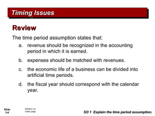 Slide
3-6
The time period assumption states that:
a. revenue should be recognized in the accounting
period in which it is earned.
b. expenses should be matched with revenues.
c. the economic life of a business can be divided into
artificial time periods.
d. the fiscal year should correspond with the calendar
year.
ReviewReview
Timing IssuesTiming IssuesTiming IssuesTiming Issues
SO 1 Explain the time period assumption.SO 1 Explain the time period assumption.
a. revenue should be recognized in the accounting
period in which it is earned.
b. expenses should be matched with revenues.
c. the economic life of a business can be divided into
artificial time periods.
d. the fiscal year should correspond with the calendar
year.
Solution on
notes page
 