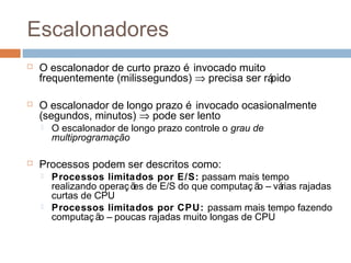 Escalonadores
 O escalonador de curto prazo é invocado muito
frequentemente (milissegundos) ⇒ precisa ser rápido
 O escalonador de longo prazo é invocado ocasionalmente
(segundos, minutos) ⇒ pode ser lento
 O escalonador de longo prazo controle o grau de
multiprogramação
 Processos podem ser descritos como:
 Processos limitados por E/S: passam mais tempo
realizando operaç ões de E/S do que computaç ão – várias rajadas
curtas de CPU
 Processos limitados por CPU: passam mais tempo fazendo
computaç ão – poucas rajadas muito longas de CPU
 