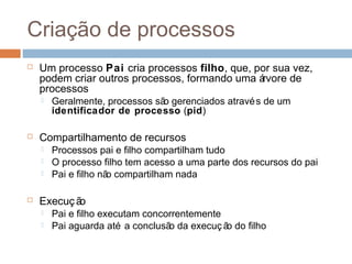 Criação de processos
 Um processo Pai cria processos filho, que, por sua vez,
podem criar outros processos, formando uma árvore de
processos
 Geralmente, processos são gerenciados através de um
identificador de processo (pid)
 Compartilhamento de recursos
 Processos pai e filho compartilham tudo
 O processo filho tem acesso a uma parte dos recursos do pai
 Pai e filho não compartilham nada
 Execução
 Pai e filho executam concorrentemente
 Pai aguarda até a conclusão da execuç ão do filho
 