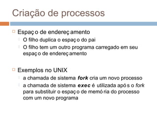 Criação de processos
 Espaç o de endereç amento
 O filho duplica o espaç o do pai
 O filho tem um outro programa carregado em seu
espaç o de endereç amento
 Exemplos no UNIX
 a chamada de sistema fork cria um novo processo
 a chamada de sistema exec é utilizada apó s o fork
para substituir o espaç o de memó ria do processo
com um novo programa
 