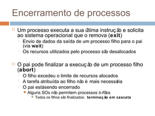 Encerramento de processos
 Um processo executa a sua última instruç ão e solicita
ao sistema operacional que o remova (exit)
 Envio de dados da saída de um processo filho para o pai
(via wait)
 Os recursos utilizados pelo processo são desalocados
 O pai pode finalizar a execuç ão de um processo filho
(abort)
 O filho excedeu o limite de recursos alocados
 A tarefa atribuída ao filho não é mais necessária
 O pai estásendo encerrado
 Alguns SOs não permitem processos ó rfãos
 Todos os filhos são finalizados: terminaç ão em cascata
 