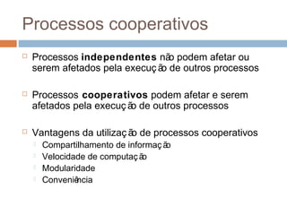 Processos cooperativos
 Processos independentes não podem afetar ou
serem afetados pela execuç ão de outros processos
 Processos cooperativos podem afetar e serem
afetados pela execuç ão de outros processos
 Vantagens da utilizaç ão de processos cooperativos
 Compartilhamento de informação
 Velocidade de computação
 Modularidade
 Conveniência
 
