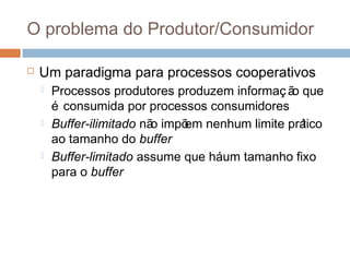 O problema do Produtor/Consumidor
 Um paradigma para processos cooperativos
 Processos produtores produzem informaç ão que
é consumida por processos consumidores
 Buffer-ilimitado não impõem nenhum limite prático
ao tamanho do buffer
 Buffer-limitado assume que háum tamanho fixo
para o buffer
 