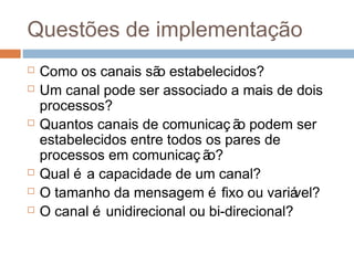 Questões de implementação
 Como os canais são estabelecidos?
 Um canal pode ser associado a mais de dois
processos?
 Quantos canais de comunicaç ão podem ser
estabelecidos entre todos os pares de
processos em comunicaç ão?
 Qual é a capacidade de um canal?
 O tamanho da mensagem é fixo ou variável?
 O canal é unidirecional ou bi-direcional?
 