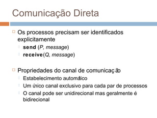 Comunicação Direta
 Os processos precisam ser identificados
explicitamente
 send (P, message)
 receive(Q, message)
 Propriedades do canal de comunicaç ão
 Estabelecimento automático
 Um único canal exclusivo para cada par de processos
 O canal pode ser unidirecional mas geralmente é
bidirecional
 