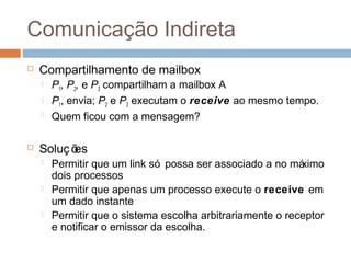 Comunicação Indireta
 Compartilhamento de mailbox
 P1, P2, e P3 compartilham a mailbox A
 P1, envia; P2 e P3 executam o receive ao mesmo tempo.
 Quem ficou com a mensagem?
 Soluç ões
 Permitir que um link só possa ser associado a no máximo
dois processos
 Permitir que apenas um processo execute o receive em
um dado instante
 Permitir que o sistema escolha arbitrariamente o receptor
e notificar o emissor da escolha.
 