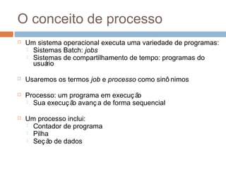 O conceito de processo
 Um sistema operacional executa uma variedade de programas:
 Sistemas Batch: jobs
 Sistemas de compartilhamento de tempo: programas do
usuário
 Usaremos os termos job e processo como sinô nimos
 Processo: um programa em execução
 Sua execução avança de forma sequencial
 Um processo inclui:
 Contador de programa
 Pilha
 Seção de dados
 