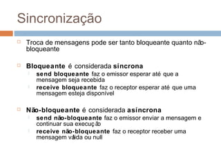 Sincronização
 Troca de mensagens pode ser tanto bloqueante quanto não-
bloqueante
 Bloqueante é considerada síncrona
 send bloqueante faz o emissor esperar até que a
mensagem seja recebida
 receive bloqueante faz o receptor esperar até que uma
mensagem esteja disponível
 Não-bloqueante é considerada asíncrona
 send não-bloqueante faz o emissor enviar a mensagem e
continuar sua execuç ão
 receive não-bloqueante faz o receptor receber uma
mensagem válida ou null
 