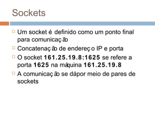 Sockets
 Um socket é definido como um ponto final
para comunicaç ão
 Concatenaç ão de endereç o IP e porta
 O socket 161.25.19.8:1625 se refere a
porta 1625 na máquina 161.25.19.8
 A comunicaç ão se dápor meio de pares de
sockets
 