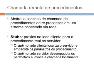 Chamada remota de procedimentos
 Abstrai o conceito de chamada de
procedimentos entre processos em um
sistema conectado via rede
 Stubs: proxies no lado cliente para o
procedimento real no servidor
 O stub no lado cliente localiza o servidor e
empacota os parâmetros do procedimento
 O stub no lado servidor desempacota os
parâmetros e invoca a chamada localmente
 