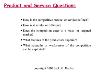 copyright 2003 Jack M. Kaplan
• How is the competitive product or service defined?
• How is it similar or different?
• Does the competition cater to a mass- or targeted
market?
• What features of the product are superior?
• What strengths or weaknesses of the competition
can be exploited?
Product and Service Questions
 
