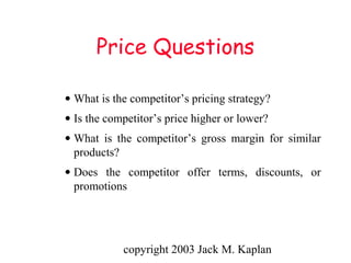 copyright 2003 Jack M. Kaplan
Price Questions
• What is the competitor’s pricing strategy?
• Is the competitor’s price higher or lower?
• What is the competitor’s gross margin for similar
products?
• Does the competitor offer terms, discounts, or
promotions
 