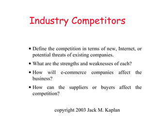 copyright 2003 Jack M. Kaplan
Industry Competitors
• Define the competition in terms of new, Internet, or
potential threats of existing companies.
• What are the strengths and weaknesses of each?
• How will e-commerce companies affect the
business?
• How can the suppliers or buyers affect the
competition?
 