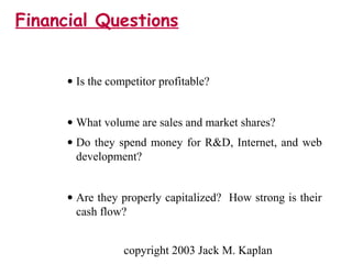 copyright 2003 Jack M. Kaplan
• Is the competitor profitable?
• What volume are sales and market shares?
• Do they spend money for R&D, Internet, and web
development?
• Are they properly capitalized? How strong is their
cash flow?
Financial Questions
 
