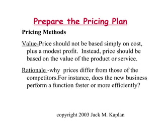 copyright 2003 Jack M. Kaplan
Prepare the Pricing Plan
Pricing Methods
Value-Price should not be based simply on cost,
plus a modest profit. Instead, price should be
based on the value of the product or service.
Rationale -why prices differ from those of the
competitors.For instance, does the new business
perform a function faster or more efficiently?
 