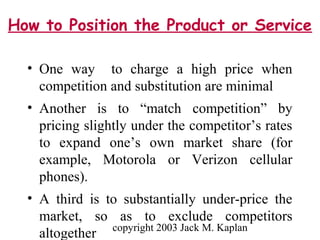 copyright 2003 Jack M. Kaplan
How to Position the Product or Service
• One way to charge a high price when
competition and substitution are minimal
• Another is to “match competition” by
pricing slightly under the competitor’s rates
to expand one’s own market share (for
example, Motorola or Verizon cellular
phones).
• A third is to substantially under-price the
market, so as to exclude competitors
altogether
 