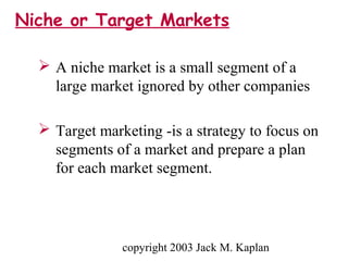 copyright 2003 Jack M. Kaplan
Niche or Target Markets
 A niche market is a small segment of a
large market ignored by other companies
 Target marketing -is a strategy to focus on
segments of a market and prepare a plan
for each market segment.
 