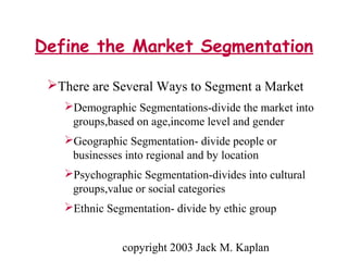 copyright 2003 Jack M. Kaplan
Define the Market Segmentation
There are Several Ways to Segment a Market
Demographic Segmentations-divide the market into
groups,based on age,income level and gender
Geographic Segmentation- divide people or
businesses into regional and by location
Psychographic Segmentation-divides into cultural
groups,value or social categories
Ethnic Segmentation- divide by ethic group
 