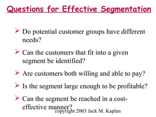 copyright 2003 Jack M. Kaplan
 Do potential customer groups have different
needs?
 Can the customers that fit into a given
segment be identified?
 Are customers both willing and able to pay?
 Is the segment large enough to be profitable?
 Can the segment be reached in a cost-
effective manner?
Questions for Effective Segmentation
 