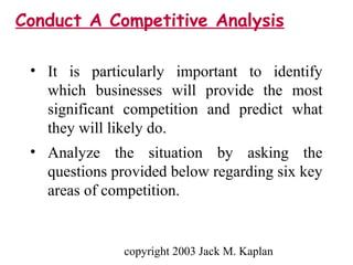 copyright 2003 Jack M. Kaplan
• It is particularly important to identify
which businesses will provide the most
significant competition and predict what
they will likely do.
• Analyze the situation by asking the
questions provided below regarding six key
areas of competition.
Conduct A Competitive Analysis
 