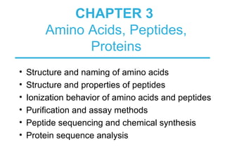 CHAPTER 3
Amino Acids, Peptides,
Proteins
• Structure and naming of amino acids
• Structure and properties of peptides
• Ionization behavior of amino acids and peptides
• Purification and assay methods
• Peptide sequencing and chemical synthesis
• Protein sequence analysis
 