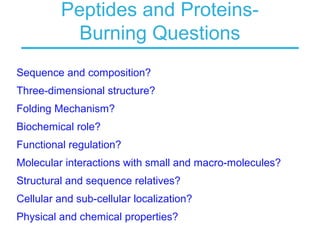 Peptides and Proteins-
Burning Questions
Sequence and composition?
Three-dimensional structure?
Folding Mechanism?
Biochemical role?
Functional regulation?
Molecular interactions with small and macro-molecules?
Structural and sequence relatives?
Cellular and sub-cellular localization?
Physical and chemical properties?
 