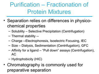Purification – Fractionation of
Protein Mixtures
• Separation relies on differences in physico-
chemical properties
– Solubility – Selective Precipitation (Centrifugation)
– Thermal stability --
– Charge --Electrophoresis, Isoelectric Focusing, IEC
– Size – Dialysis, Sedimentation (Centrifugation), GFC
– Affinity for a ligand – “Pull down” assays (Centrifugation),
AC
– Hydrophobicity (HIC)
• Chromatography is commonly used for
preparative separation
 