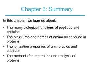 Chapter 3: Summary
In this chapter, we learned about:
• The many biological functions of peptides and
proteins
• The structures and names of amino acids found in
proteins
• The ionization properties of amino acids and
peptides
• The methods for separation and analysis of
proteins
 