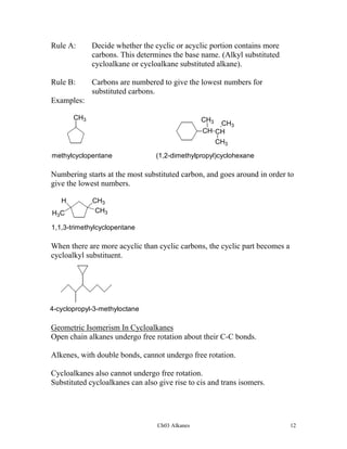 Rule A:

Decide whether the cyclic or acyclic portion contains more
carbons. This determines the base name. (Alkyl substituted
cycloalkane or cycloalkane substituted alkane).

Rule B:

Carbons are numbered to give the lowest numbers for
substituted carbons.

Examples:
CH3

CH3

CH3
CH CH
CH3

methylcyclopentane

(1,2-dimethylpropyl)cyclohexane

Numbering starts at the most substituted carbon, and goes around in order to
give the lowest numbers.
H
H3C

CH3
CH3

1,1,3-trimethylcyclopentane

When there are more acyclic than cyclic carbons, the cyclic part becomes a
cycloalkyl substituent.

4-cyclopropyl-3-methyloctane

Geometric Isomerism In Cycloalkanes
Open chain alkanes undergo free rotation about their C-C bonds.
Alkenes, with double bonds, cannot undergo free rotation.
Cycloalkanes also cannot undergo free rotation.
Substituted cycloalkanes can also give rise to cis and trans isomers.

Ch03 Alkanes

12

 
