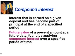 10

Compound interest
Interest that is earned on a given
deposit and has become part of
principal at the end of a specified
period
Future value of a present amount at a
future date, found by applying
compound interest over a specified
period of time.

 