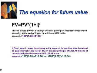11

The equation for future value
FV=PV*(1+i)n
If Fred places $100 in a savings account paying 8% interest compounded
annually, at the end of 1 year he will have $108 in the
account.<100*(1.08)=$108>

If Fred were to leave this money in the account for another year, he would
be paid interest at the rate of 8% on the new principal of $108.At the end of
this second year there would be $116.64 in the
account.<108*(1.08)=116.64> or <100*(1.08)2=116.64>

 
