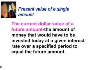 17

Present value of a single
amount
The current dollar value of a
future amount-the amount of
money that would have to be
invested today at a given interest
rate over a specified period to
equal the future amount.

 