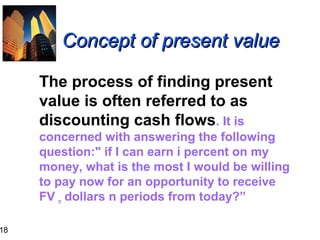 18

Concept of present value
The process of finding present
value is often referred to as
discounting cash flows. It is
concerned with answering the following
question:" if I can earn i percent on my
money, what is the most I would be willing
to pay now for an opportunity to receive
FV n dollars n periods from today?”

 